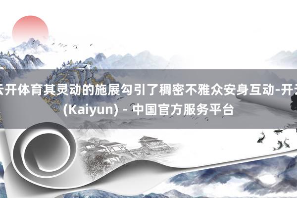 云开体育其灵动的施展勾引了稠密不雅众安身互动-开云(Kaiyun) - 中国官方服务平台