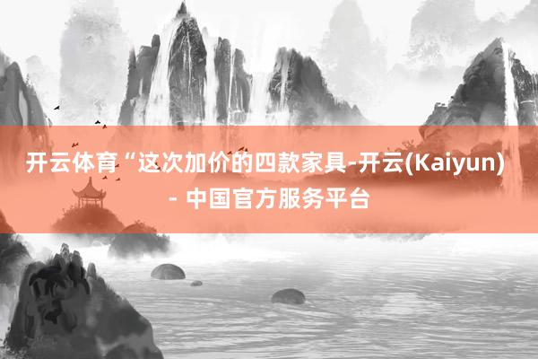 开云体育　　“这次加价的四款家具-开云(Kaiyun) - 中国官方服务平台