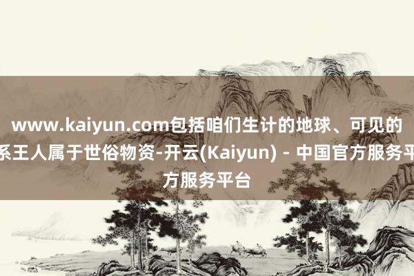 www.kaiyun.com包括咱们生计的地球、可见的星系王人属于世俗物资-开云(Kaiyun) - 中国官方服务平台