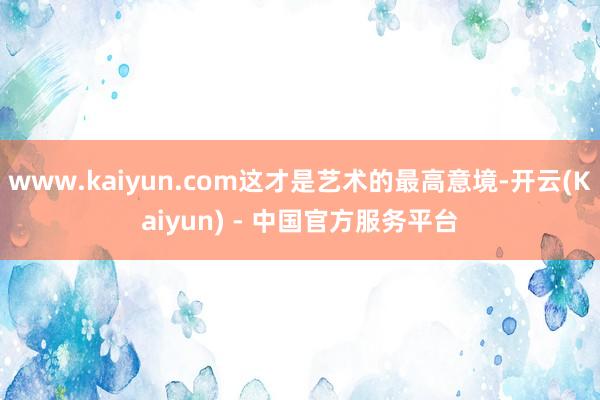 www.kaiyun.com这才是艺术的最高意境-开云(Kaiyun) - 中国官方服务平台