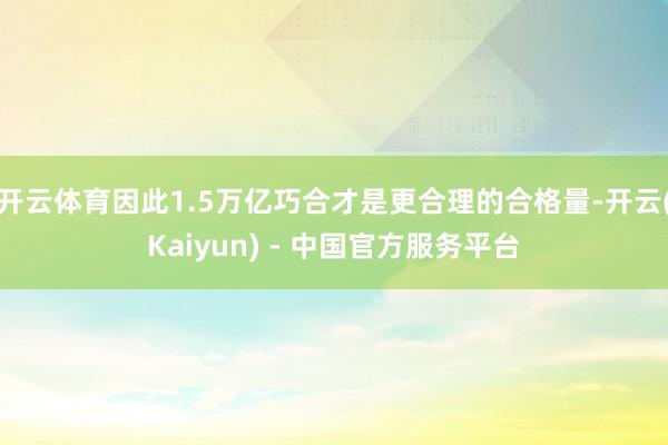 开云体育因此1.5万亿巧合才是更合理的合格量-开云(Kaiyun) - 中国官方服务平台