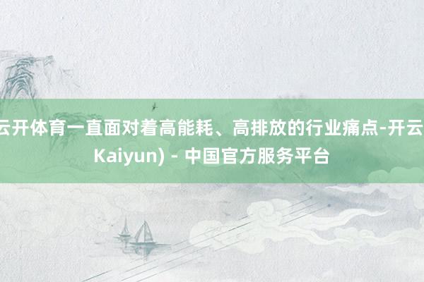 云开体育一直面对着高能耗、高排放的行业痛点-开云(Kaiyun) - 中国官方服务平台