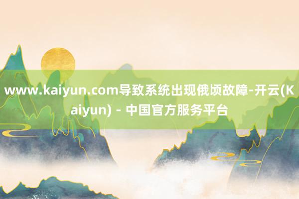 www.kaiyun.com导致系统出现俄顷故障-开云(Kaiyun) - 中国官方服务平台