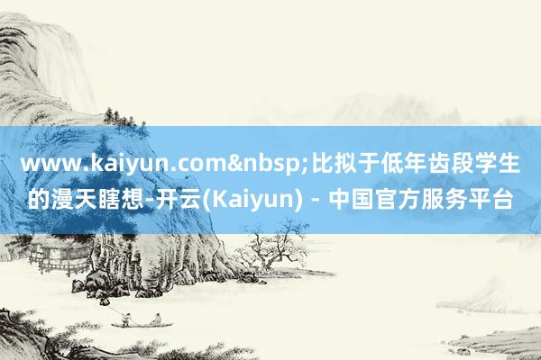 www.kaiyun.com 比拟于低年齿段学生的漫天瞎想-开云(Kaiyun) - 中国官方服务平台