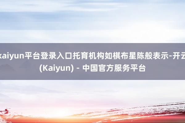 kaiyun平台登录入口托育机构如棋布星陈般表示-开云(Kaiyun) - 中国官方服务平台