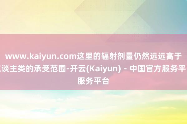 www.kaiyun.com这里的辐射剂量仍然远远高于东谈主类的承受范围-开云(Kaiyun) - 中国官方服务平台