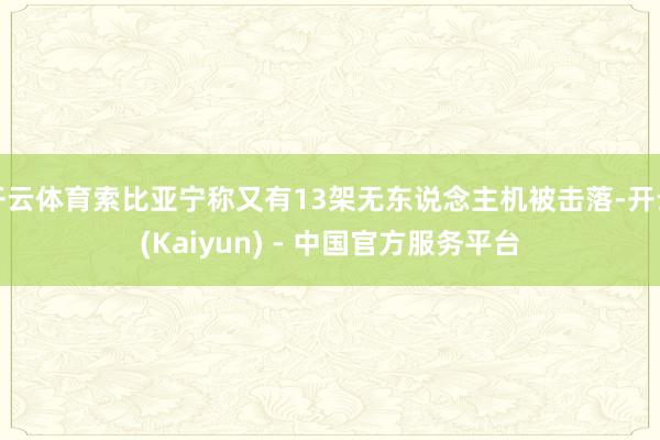 开云体育索比亚宁称又有13架无东说念主机被击落-开云(Kaiyun) - 中国官方服务平台