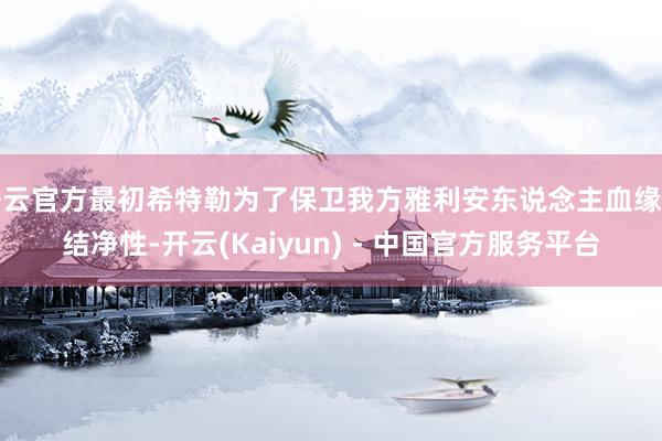 开云官方最初希特勒为了保卫我方雅利安东说念主血缘的结净性-开云(Kaiyun) - 中国官方服务平台