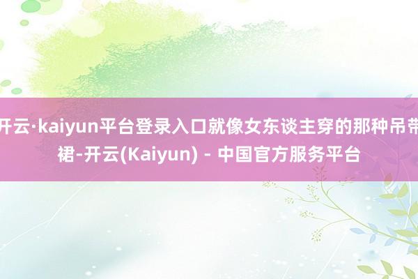 开云·kaiyun平台登录入口就像女东谈主穿的那种吊带裙-开云(Kaiyun) - 中国官方服务平台