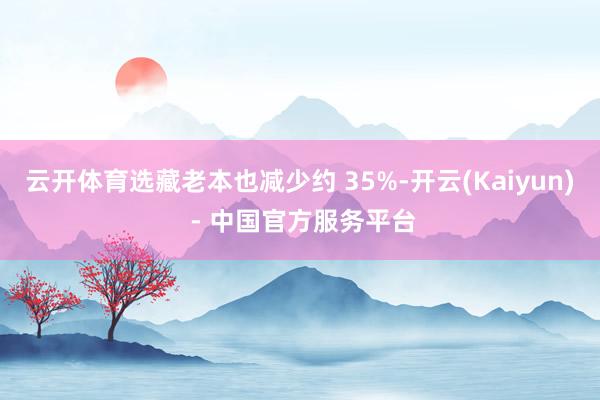 云开体育选藏老本也减少约 35%-开云(Kaiyun) - 中国官方服务平台