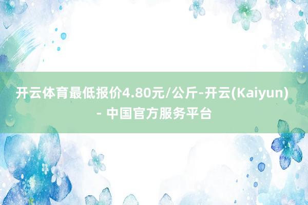 开云体育最低报价4.80元/公斤-开云(Kaiyun) - 中国官方服务平台