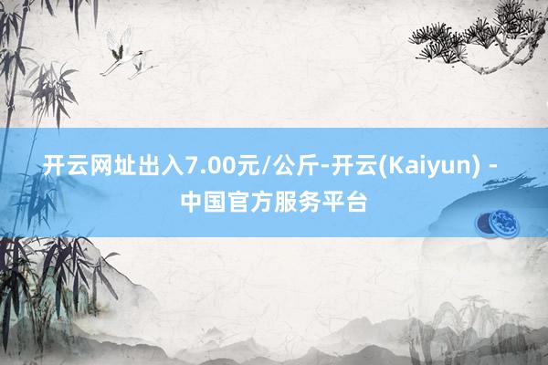 开云网址出入7.00元/公斤-开云(Kaiyun) - 中国官方服务平台