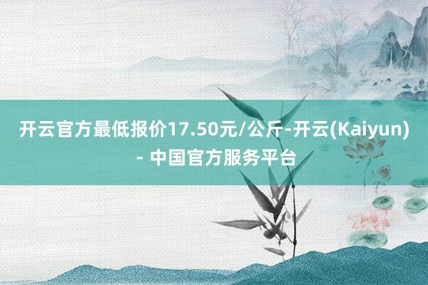 开云官方最低报价17.50元/公斤-开云(Kaiyun) - 中国官方服务平台