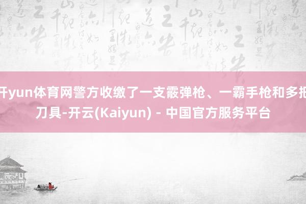开yun体育网警方收缴了一支霰弹枪、一霸手枪和多把刀具-开云(Kaiyun) - 中国官方服务平台