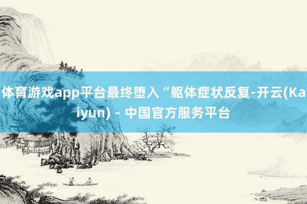 体育游戏app平台最终堕入“躯体症状反复-开云(Kaiyun) - 中国官方服务平台