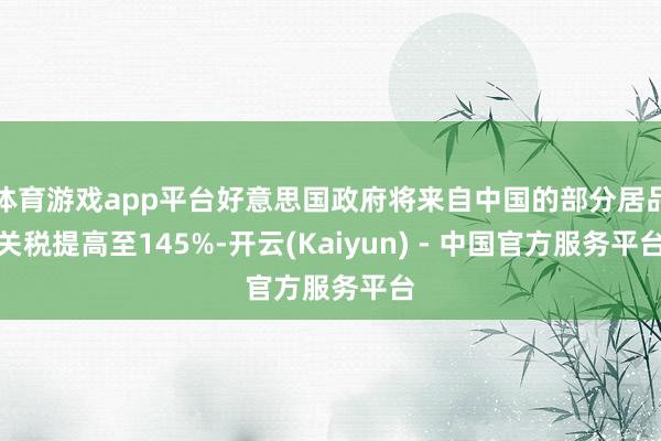 体育游戏app平台好意思国政府将来自中国的部分居品关税提高至145%-开云(Kaiyun) - 中国官方服务平台