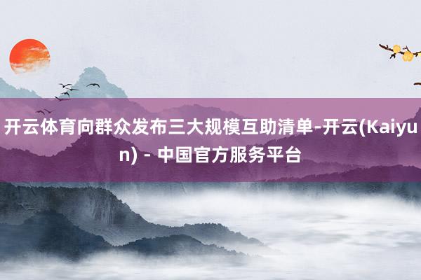 开云体育向群众发布三大规模互助清单-开云(Kaiyun) - 中国官方服务平台