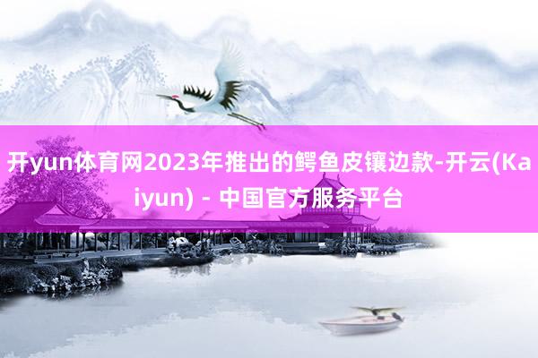 开yun体育网2023年推出的鳄鱼皮镶边款-开云(Kaiyun) - 中国官方服务平台