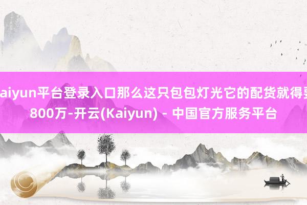 kaiyun平台登录入口那么这只包包灯光它的配货就得要800万-开云(Kaiyun) - 中国官方服务平台