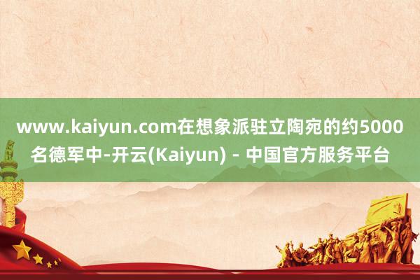www.kaiyun.com在想象派驻立陶宛的约5000名德军中-开云(Kaiyun) - 中国官方服务平台