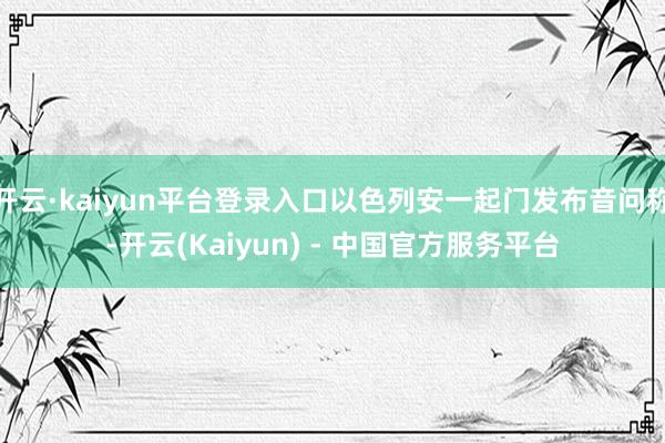 开云·kaiyun平台登录入口以色列安一起门发布音问称-开云(Kaiyun) - 中国官方服务平台