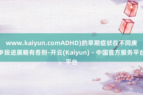 www.kaiyun.comADHD)的早期症状在不同庚岁段进展略有各别-开云(Kaiyun) - 中国官方服务平台