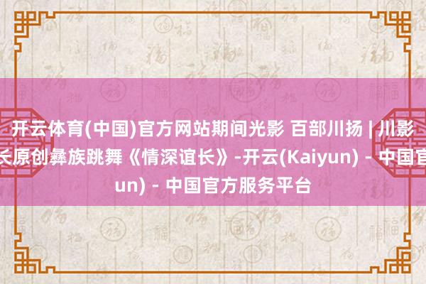 开云体育(中国)官方网站期间光影 百部川扬 | 川影跳舞学院院长原创彝族跳舞《情深谊长》-开云(Kaiyun) - 中国官方服务平台