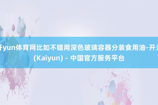 开yun体育网比如不错用深色玻璃容器分装食用油-开云(Kaiyun) - 中国官方服务平台