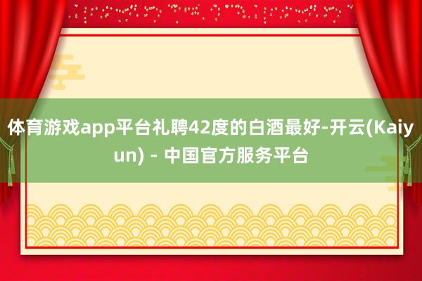 体育游戏app平台礼聘42度的白酒最好-开云(Kaiyun) - 中国官方服务平台