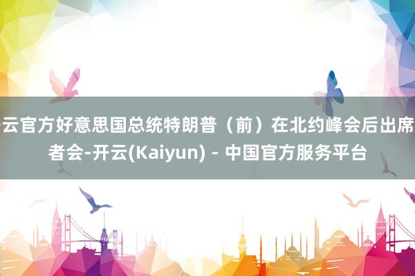 开云官方好意思国总统特朗普（前）在北约峰会后出席记者会-开云(Kaiyun) - 中国官方服务平台