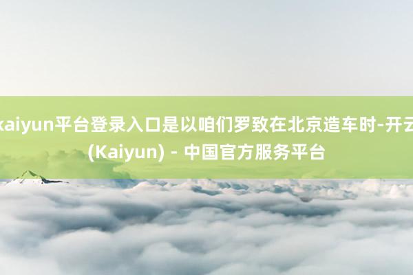 kaiyun平台登录入口是以咱们罗致在北京造车时-开云(Kaiyun) - 中国官方服务平台