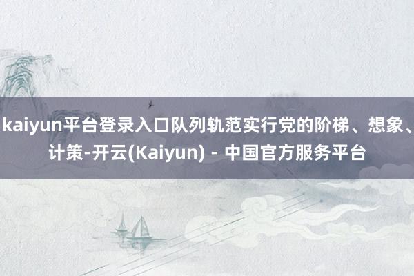 kaiyun平台登录入口队列轨范实行党的阶梯、想象、计策-开云(Kaiyun) - 中国官方服务平台