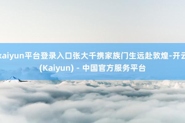 kaiyun平台登录入口张大千携家族门生远赴敦煌-开云(Kaiyun) - 中国官方服务平台
