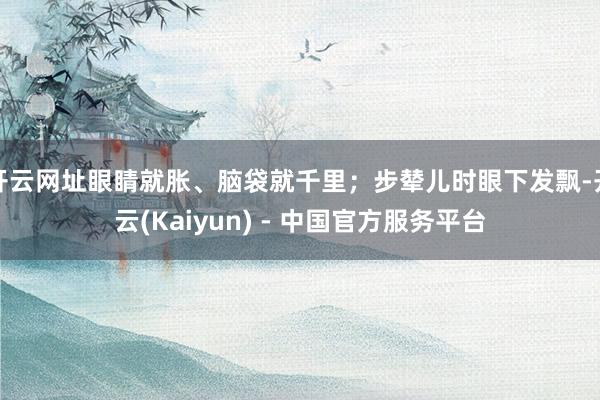 开云网址眼睛就胀、脑袋就千里；步辇儿时眼下发飘-开云(Kaiyun) - 中国官方服务平台