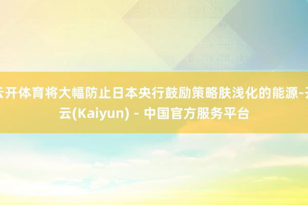 云开体育将大幅防止日本央行鼓励策略肤浅化的能源-开云(Kaiyun) - 中国官方服务平台