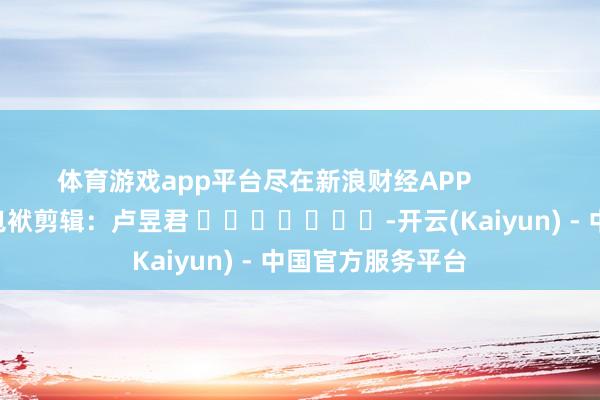 体育游戏app平台尽在新浪财经APP            						包袱剪辑：卢昱君 							-开云(Kaiyun) - 中国官方服务平台