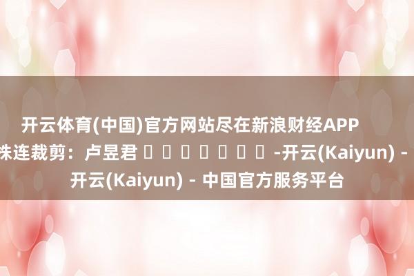 开云体育(中国)官方网站尽在新浪财经APP            						株连裁剪：卢昱君 							-开云(Kaiyun) - 中国官方服务平台