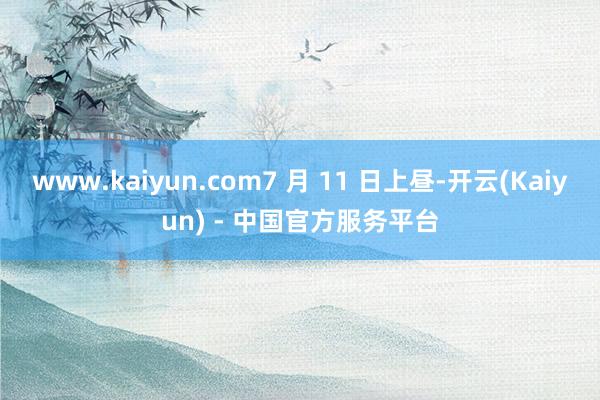 www.kaiyun.com7 月 11 日上昼-开云(Kaiyun) - 中国官方服务平台