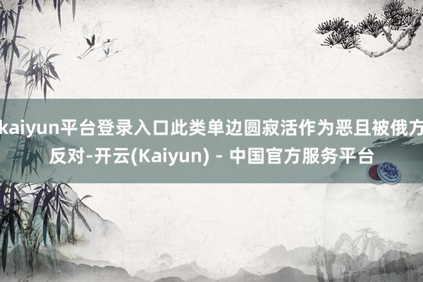 kaiyun平台登录入口此类单边圆寂活作为恶且被俄方反对-开云(Kaiyun) - 中国官方服务平台