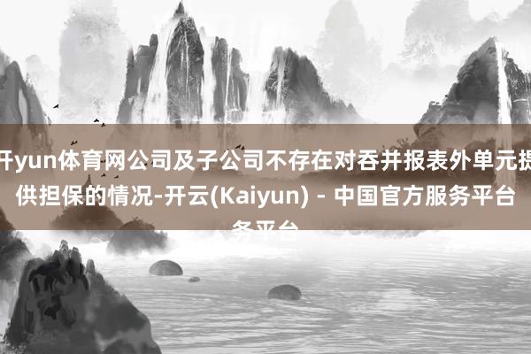 开yun体育网公司及子公司不存在对吞并报表外单元提供担保的情况-开云(Kaiyun) - 中国官方服务平台
