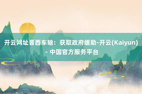 开云网址晋西车轴：获取政府缓助-开云(Kaiyun) - 中国官方服务平台