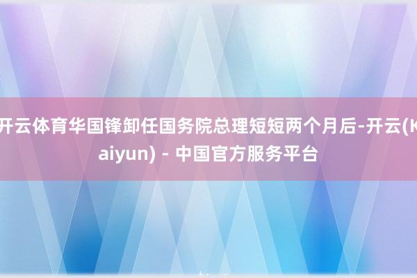 开云体育华国锋卸任国务院总理短短两个月后-开云(Kaiyun) - 中国官方服务平台