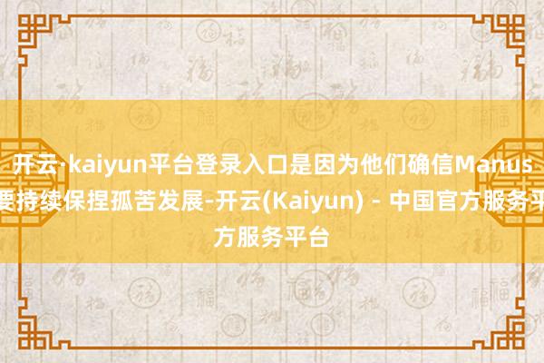开云·kaiyun平台登录入口是因为他们确信Manus大要持续保捏孤苦发展-开云(Kaiyun) - 中国官方服务平台