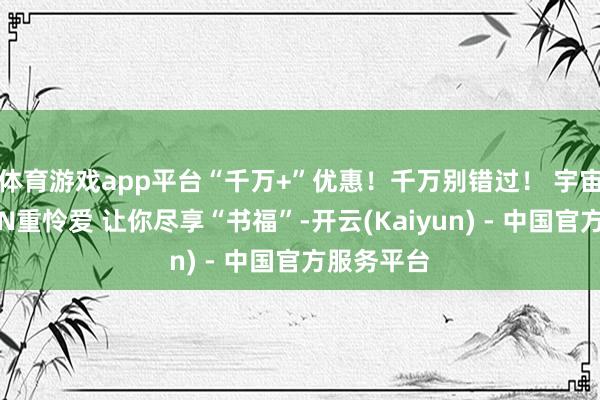 体育游戏app平台“千万+”优惠！千万别错过！ 宇宙书博会的N重怜爱 让你尽享“书福”-开云(Kaiyun) - 中国官方服务平台