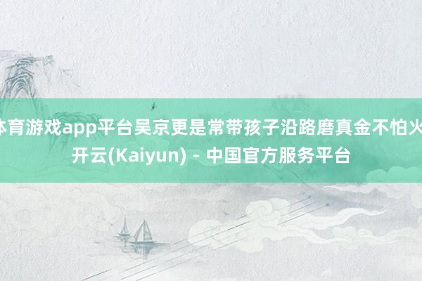体育游戏app平台吴京更是常带孩子沿路磨真金不怕火-开云(Kaiyun) - 中国官方服务平台