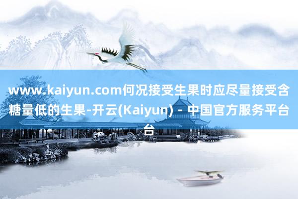 www.kaiyun.com何况接受生果时应尽量接受含糖量低的生果-开云(Kaiyun) - 中国官方服务平台