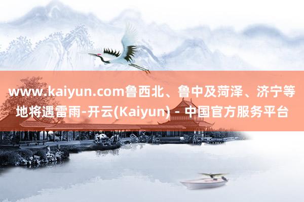www.kaiyun.com鲁西北、鲁中及菏泽、济宁等地将遇雷雨-开云(Kaiyun) - 中国官方服务平台