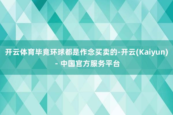 开云体育毕竟环球都是作念买卖的-开云(Kaiyun) - 中国官方服务平台