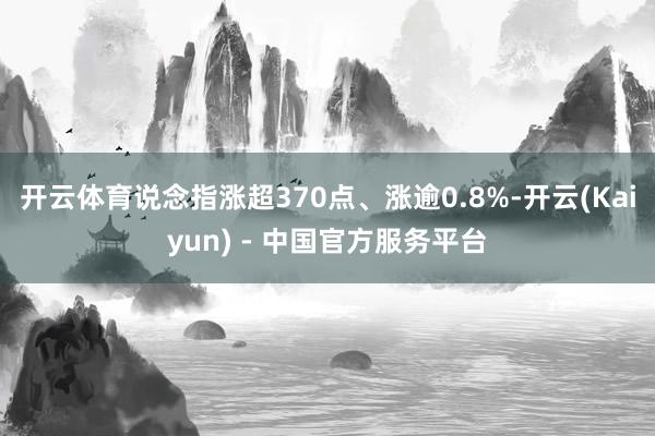 开云体育说念指涨超370点、涨逾0.8%-开云(Kaiyun) - 中国官方服务平台