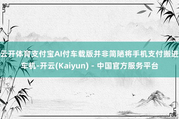 云开体育 支付宝AI付车载版并非简陋将手机支付搬进车机-开云(Kaiyun) - 中国官方服务平台